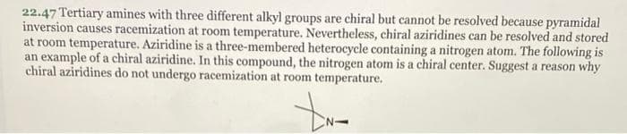 22.47 Tertiary amines with three different alkyl groups are chiral but cannot be resolved because pyramidal
inversion causes racemization at room temperature. Nevertheless, chiral aziridines can be resolved and stored
at room temperature. Aziridine is a three-membered heterocycle containing a nitrogen atom. The following is
an example of a chiral aziridine. In this compound, the nitrogen atom is a chiral center. Suggest a reason why
chiral aziridines do not undergo racemization at room temperature.
