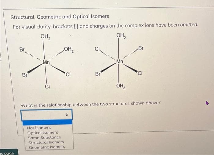 Structural, Geometric and Optical Isomers
For visual clarity, brackets [] and charges on the complex ions have been omitted.
OH,
OH,
Br
OH2
Br
Mn
Mn
Br
'CI
Br
'CI
OH,
What is the relationship between the two structures shown above?
Not Isomers
Optical Isomers
Same Substance
Structural Isomers
Geometric Isomers
is page
