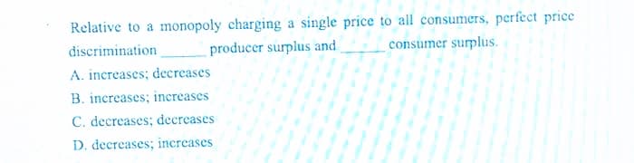 Relative to a monopoly charging a single price to all consumers, perfect price
discrimination
producer surplus and
consumer surplus.
A. increases; decreases
B. increases; increases
C. decreases; decreases
D. decreases; increases
