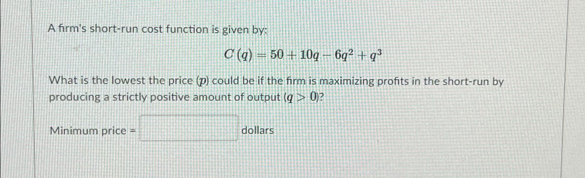 A firm's short-run cost function is given by:
C (q) = 50 + 10g– 6q² + q?
What is the lowest the price (p) could be if the firm is maximizing profits in the short-run by
producing a strictly positive amount of output (q> 0)?
Minimum price =
dollars
