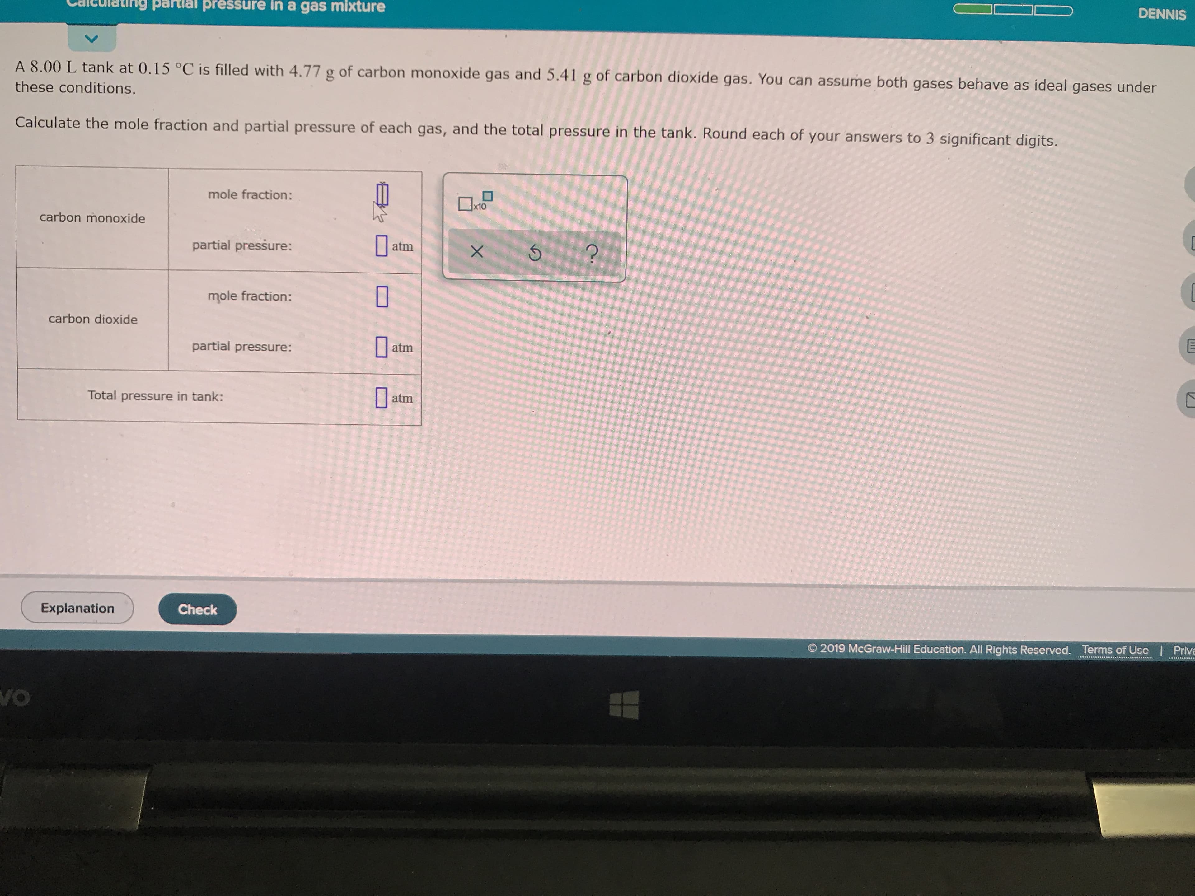 partlal pressure in a gas mixture
DENNIS
V
A 8.00 L tank at 0.15 °C is filled with 4.77 g of carbon monoxide gas and 5.41 g of carbon dioxide gas. You can assume both gases behave as ideal gases under
these conditions.
Calculate the mole fraction and partial pressure of each gas, and the total pressure in the tank. Round each of your answers to 3 significant digits.
mole fraction:
x10
carbon monoxide
partial pressure:
atm
X
mole fraction:
carbon dioxide
partial pressure:
atm
Total pressure in tank:
atm
Explanation
Check
O 2019 McGraw-Hill Education. All Rights Reserved.
Terms of Use
Priva
vo
