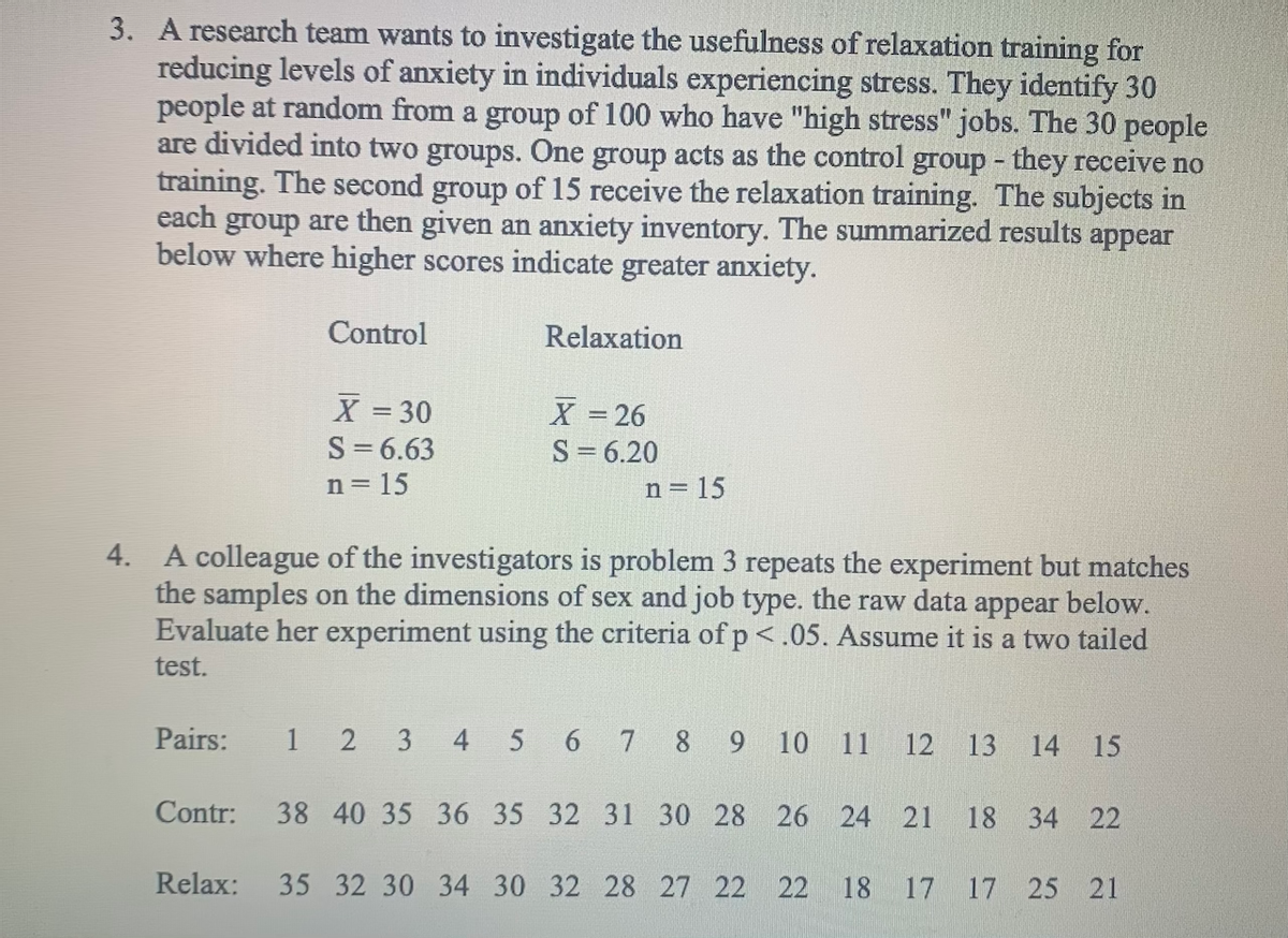 3. A research team wants to investigate the usefulness of relaxation training for
reducing levels of anxiety in individuals experiencing stress. They identify 30
people at random from a group of 100 who have "high stress" jobs. The 30 people
are divided into two groups. One group acts as the control group - they receive no
training. The second group of 15 receive the relaxation training. The subjects in
each group are then given an anxiety inventory. The summarized results appear
below where higher scores indicate greater anxiety.
Control
Relaxation
X 30
X = 26
S= 6.20
S=6.63
n = 15
n = 15
4. A colleague of the investigators is problem 3 repeats the experiment but matches
the samples on the dimensions of sex and job type. the raw data appear below.
Evaluate her experiment using the criteria of p<.05. Assume it is a two tailed
test.
Pairs:
1
2 3
4 5 6 7 8 9 10
11
12
13
14 15
Contr: 38 40 35 36 35 32 31 30 28 26 24 21 18 34 22
Relax:
35 32 30 34 30 32 28 27 22 22
18 17 17 25 21
