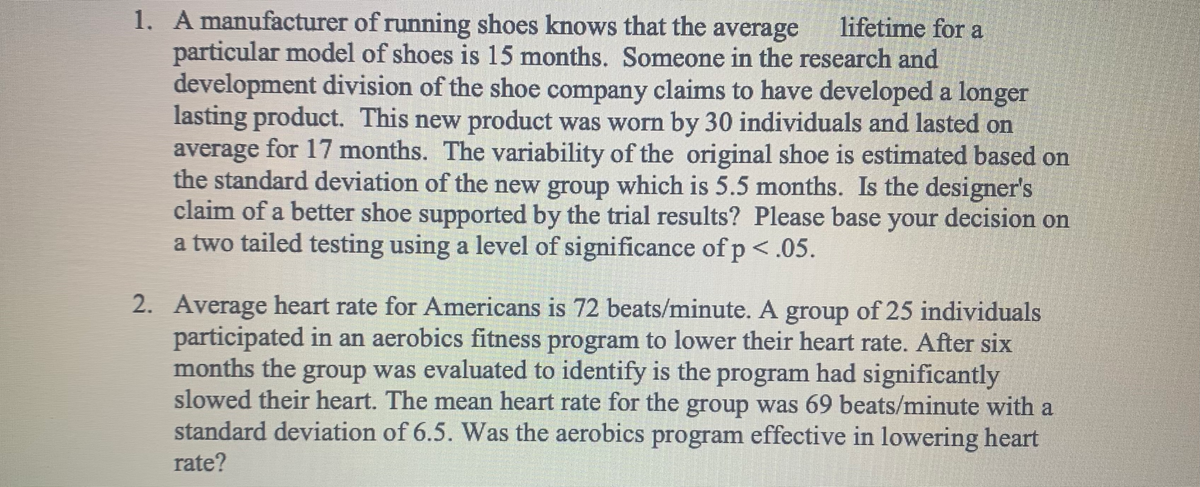 1. A manufacturer of running shoes knows that the average
particular model of shoes is 15 months. Someone in the research and
development division of the shoe company claims to have developed a longer
lasting product. This new product was worn by 30 individuals and lasted on
average for 17 months. The variability of the original shoe is estimated based on
the standard deviation of the new group which is 5.5 months. Is the designer's
claim of a better shoe supported by the trial results? Please base your decision on
a two tailed testing using a level of significance of p <.05.
lifetime for a
2. Average heart rate for Americans is 72 beats/minute. A group of 25 individuals
participated in an aerobics fitness program to lower their heart rate. After six
months the group was evaluated to identify is the program had significantly
slowed their heart. The mean heart rate for the group was 69 beats/minute with a
standard deviation of 6.5. Was the aerobics program effective in lowering heart
rate?
