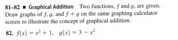 81-82 - Graphical Addition Two functions, f and g, are given.
Draw graphs of f, g, and f + g on the same graphing calculator
screen to illustrate the concept of graphical addition.
82. f(x) = x + 1, g(x) = 3 -x²
