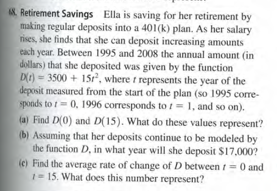 68. Retirement Savings Ella is saving for her retirement by
making regular deposits into a 401(k) plan. As her salary
rises, she finds that she can deposit increasing amounts
each year. Between 1995 and 2008 the annual amount (in
dollars) that she deposited was given by the function
D(t) = 3500 + 15r, where t represents the year of the
deposit measured from the start of the plan (so 1995 corre-
sponds to t 0, 1996 corresponds to t = 1, and so on).
(a) Find D(0) and D(15). What do these values represent?
(b) Assuming that her deposits continue to be modeled by
the function D, in what year will she deposit $17,000?
(c) Find the average rate of change of D between t= 0 and
1 = 15. What does this number represent?
