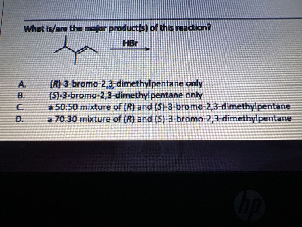 What is/are the major product(s) of this reaction?
HBr
(R)-3-bromo-2,3-dimethylpentane only
(S)-3-bromo-2,3-dimethylpentane only
a 50:50 mixture of (R) and (S)-3-bromo-2,3-dimethylpentane
a 70.30 mixture of (R) and (5)-3-bromo-2,3-dimethylpentane
A.
B.
C.
D.
