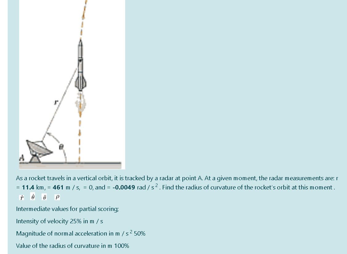 As a rocket travels in a vertical orbit, it is tracked by a radar at point A. At a given moment, the radar measurements are: r
= 11.4 km, = 461 m / s, = 0, and = -0.0049 rad /s2. Find the radius of curvature of the rocket's orbit at this moment.
Intermediate values for partial scoring;
Intensity of velocity 25% in m /s
Magnitude of normal acceleration in m / s 2 50%
Value of the radius of curvature in m 100%
