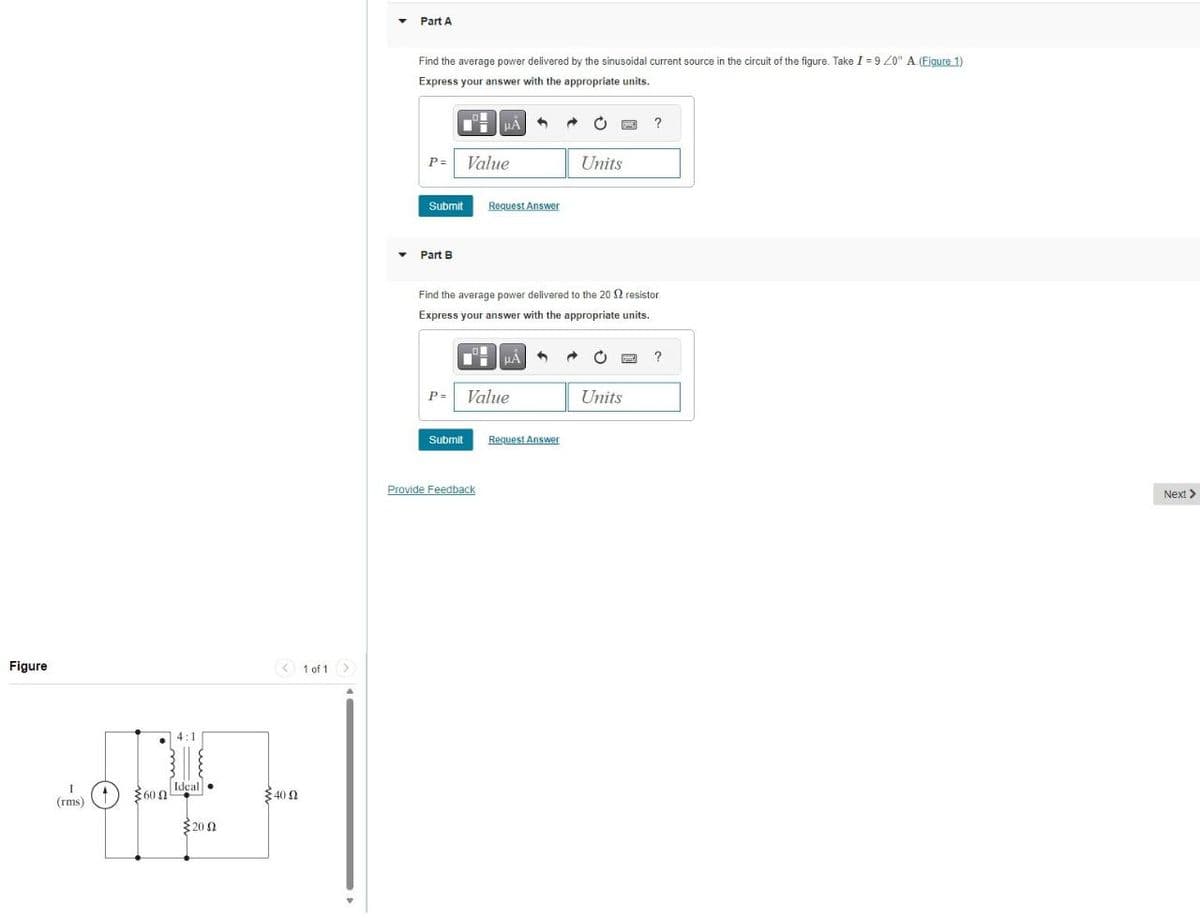 Figure
I
600
(rms)
Ideal
200
40 Ω
1 of 1
Part A
Find the average power delivered by the sinusoidal current source in the circuit of the figure. Take I-9/0° A.(Figure 1)
Express your answer with the appropriate units.
P= Value
Units
Submit
Request Answer
Part B
?
Find the average power delivered to the 20 2 resistor.
Express your answer with the appropriate units.
P= Value
Submit
Request Answer
Provide Feedback
?
Units
Next >