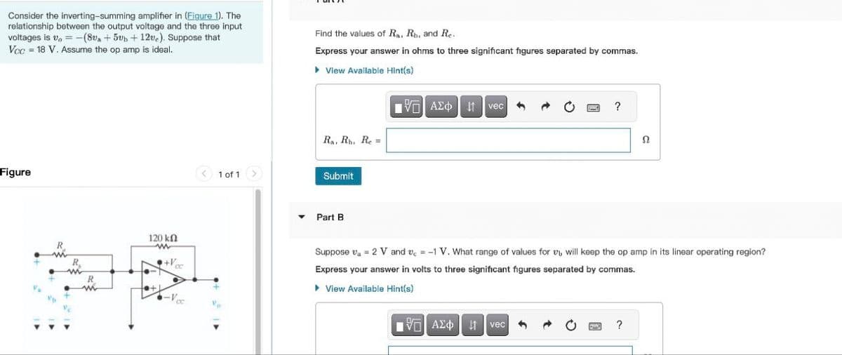 Consider the inverting-summing amplifier in (Figure 1). The
relationship between the output voltage and the three input
voltages is v=-(8va + 5 + 12ve). Suppose that
Voc = 18 V. Assume the op amp is ideal.
Find the values of Ra, Rb, and Re.
Express your answer in ohms to three significant figures separated by commas.
Figure
R
120 ΚΩ
w
1 of 1
▸ View Available Hint(s)
ΜΕ ΑΣΦ
vec
Ra, Rh. Re
Submit
?
Ω
▾ Part B
Suppose = 2 V and vc =-1 V. What range of values for will keep the op amp in its linear operating region?
Express your answer in volts to three significant figures separated by commas.
+V
▸ View Available Hint(s)
Ο ΑΣΦΑ vec
?