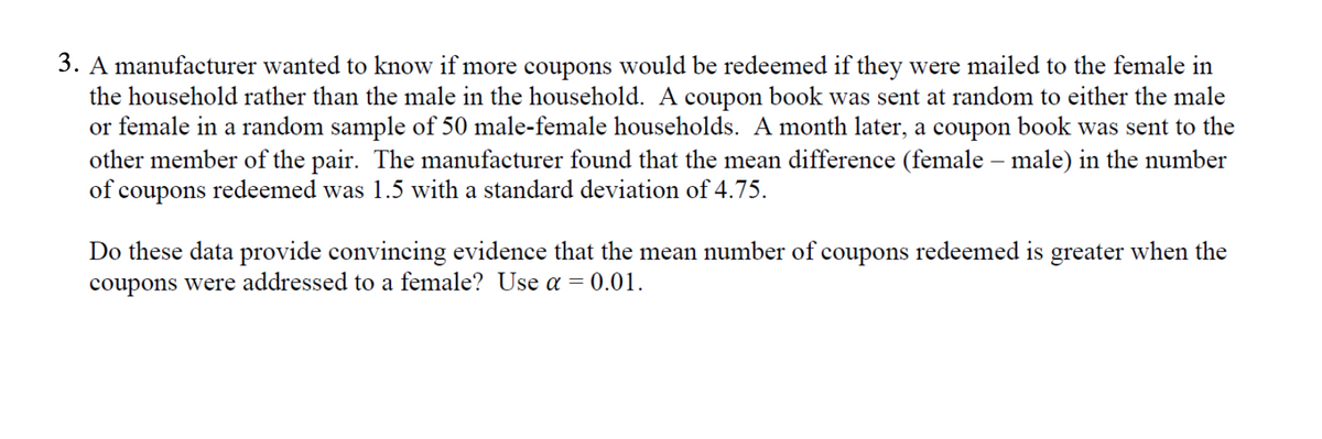 3. A manufacturer wanted to know if more coupons would be redeemed if they were mailed to the female in
the household rather than the male in the household. A coupon book was sent at random to either the male
or female in a random sample of 50 male-female households. A month later, a coupon book was sent to the
other member of the pair. The manufacturer found that the mean difference (female – male) in the number
of coupons redeemed was 1.5 with a standard deviation of 4.75.
Do these data provide convincing evidence that the mean number of coupons redeemed is greater when the
coupons were addressed to a female? Use a = 0.01.
