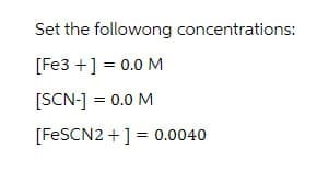 Set the followong concentrations:
[Fe3+] = 0.0 M
[SCN-] = 0.0 M
[FeSCN2+]=0.0040