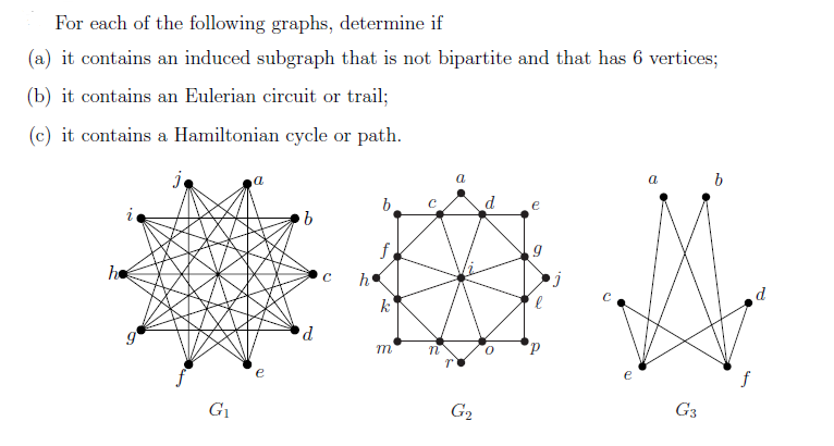 For each of the following graphs, determine if
(a) it contains an induced subgraph that is not bipartite and that has 6 vertices;
(b) it contains an Eulerian circuit or trail;
(c) it contains a Hamiltonian cycle or path.
j
he
G₁
a
b
d
C h
b
f
k
m
a
G₂
d
e
e
G3
b
4
d