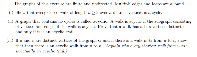 The graphs of this exercise are finite and undirected. Multiple edges and loops are allowed.
(i) Show that every closed walk of length n ≥ 3 over n distinct vertices is a cycle.
(ii) A graph that contains no cycles is called acyclic. A walk is acyclic if the subgraph consisting
of vertices and edges of the walk is acyclic. Prove that a walk has all its vertices distinct if
and only if it is an acyclic trail.
(iii) If u and v are distinct vertices of the graph G and if there is a walk in G from u to v, show
that then there is an acyclic walk from u to v. (Explain why every shortest walk from u to v
is actually an acyclic trail.)