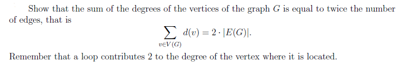 Show that the sum of the degrees of the vertices of the graph G is equal to twice the number
of edges, that is
Σd(v) = 2.|E(G).
VEV (G)
Remember that a loop contributes 2 to the degree of the vertex where it is located.