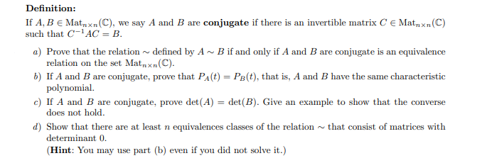 Definition:
If A, B € Matnxn (C), we say A and B are conjugate if there is an invertible matrix CE Matnxn (C)
such that C-¹AC = B.
a) Prove that the relation~ defined by A~ B if and only if A and B are conjugate is an equivalence
relation on the set Matnxn (C).
b) If A and B are conjugate, prove that P₁(t) = PB(t), that is, A and B have the same characteristic
polynomial.
c) If A and B are conjugate, prove det(A) = det (B). Give an example to show that the converse
does not hold.
that consist of matrices with
d) Show that there are at least n equivalences classes of the relation
determinant 0.
(Hint: You may use part (b) even if you did not solve it.)