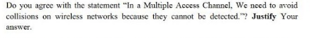 Do you agree with the statement "In a Multiple Access Channel, Wc need to avoid
collisions on wireless networks because they cannot be detected."? Justify Your
answer.
