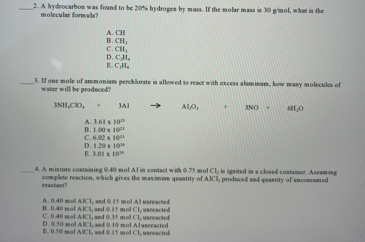 2. A hydrocarbon was found to be 20% hydrogen by mass. If the molar mass is 30 g/mol, what is the
molecular formula?
А. СH
В. СН
C. CH3
D. C,H4
E. C2H.
3. If one mole of ammonium perchlorate is allowed to react with excess aluminum, how many molecules of
water will be produced?
3NH,C1O,
+
3A1
Al,O,
3NO
6H2O
А. 3.61 x 1023
В. 1.00 х 1023
C. 6.02 x 1023
D. 1.20 x 1024
E. 3.01 x 1024
4. A mixture containing 0.40 mol Al in contact with 0.75 mol Cl, is ignited in a closed container. Assum ing
complete reaction, which gives the maximum quantity of AICI, produced and quantity of unconsumed
reactant?
A. 0.40 mol AICI, and 0.15 mol Al unreacted
B. 0.40 mol AICI, and 0.15 mol Cl, unreacted
C. 0.40 mol AICI, and 0.35 mol Cl, unreacted
D. 0.50 mol AICI, and 0.10 mol Alunreacted
E. 0.50 mol AICI, and 0.15 mol Cl, unreacted
