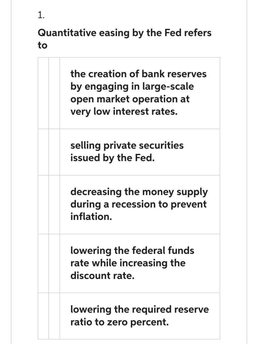 1.
Quantitative easing by the Fed refers
to
the creation of bank reserves
by engaging in large-scale
open market operation at
very low interest rates.
selling private securities
issued by the Fed.
decreasing the money supply
during a recession to prevent
inflation.
lowering the federal funds
rate while increasing the
discount rate.
lowering the required reserve
ratio to zero percent.