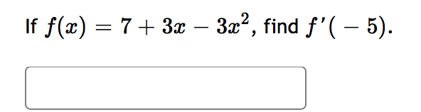 ### Problem Statement

Given the function \( f(x) = 7 + 3x - 3x^2 \), find \( f'(-5) \).

**Solution:**

To find the derivative \( f'(x) \) and subsequently \( f'(-5) \), follow these steps:

1. **Find the first derivative of \( f(x) \):**

   \[ f(x) = 7 + 3x - 3x^2 \]
   
   Differentiate each term with respect to \( x \):
   
   \[ f'(x) = \frac{d}{dx}(7) + \frac{d}{dx}(3x) - \frac{d}{dx}(3x^2) \]

   The derivatives of each term are:
   
   - \( \frac{d}{dx}(7) = 0 \) (since the derivative of a constant is zero)
   - \( \frac{d}{dx}(3x) = 3 \) (since the derivative of \( x \) is 1)
   - \( \frac{d}{dx}(3x^2) = 6x \) (since the derivative of \( x^2 \) is \( 2x \), so \( 3 \times 2x = 6x \))

   Combine these results to find \( f'(x) \):
   
   \[ f'(x) = 0 + 3 - 6x \]
   
   Simplify:

   \[ f'(x) = 3 - 6x \]

2. **Find \( f'(-5) \):**

   Substitute \( x = -5 \) into the derivative \( f'(x) \):
   
   \[ f'(-5) = 3 - 6(-5) \]
   
   Calculate the value:
   
   \[ f'(-5) = 3 + 30 \]
   
   \[ f'(-5) = 33 \]

**Solution Summary:**
The derivative of the given function \( f(x) = 7 + 3x - 3x^2 \) is \( f'(x) = 3 - 6x \). Evaluating this derivative at \( x = -5 \), we find that \( f'(-5) = 33 \).