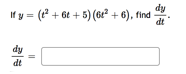 ### Calculus Problem: Derivatives

#### Problem Statement:
If \( y = (t^2 + 6t + 5)(6t^2 + 6) \), find \(\frac{dy}{dt}\).

#### Solution:
To solve this, apply the product rule of differentiation, which states:
\[ \frac{d}{dt} [u \cdot v] = u \cdot \frac{dv}{dt} + v \cdot \frac{du}{dt} \]

Given:
\[ u = t^2 + 6t + 5 \]
\[ v = 6t^2 + 6 \]

1. First, find \(\frac{du}{dt}\) and \(\frac{dv}{dt}\):

\[ \frac{du}{dt} = \frac{d}{dt}(t^2 + 6t + 5) = 2t + 6 \]

\[ \frac{dv}{dt} = \frac{d}{dt}(6t^2 + 6) = 12t \]

2. Apply the product rule:

\[ \frac{dy}{dt} = (t^2 + 6t + 5) \cdot 12t + (6t^2 + 6) \cdot (2t + 6) \]

This simplifies further with substitution and algebraic manipulation to get the final derivative. 

\[ \frac{dy}{dt} = 12t(t^2 + 6t + 5) + (6t^2 + 6)(2t + 6) \]

Substitute and expand:

\[ = 12t^3 + 72t^2 + 60t + 12t^3 + 36t + 12t^2 + 36 \]

Combine like terms:

\[ \frac{dy}{dt} = 24t^3 + 84t^2 + 96t + 36 \]

Therefore,

\[ \boxed{\frac{dy}{dt} = 24t^3 + 84t^2 + 96t + 36} \]