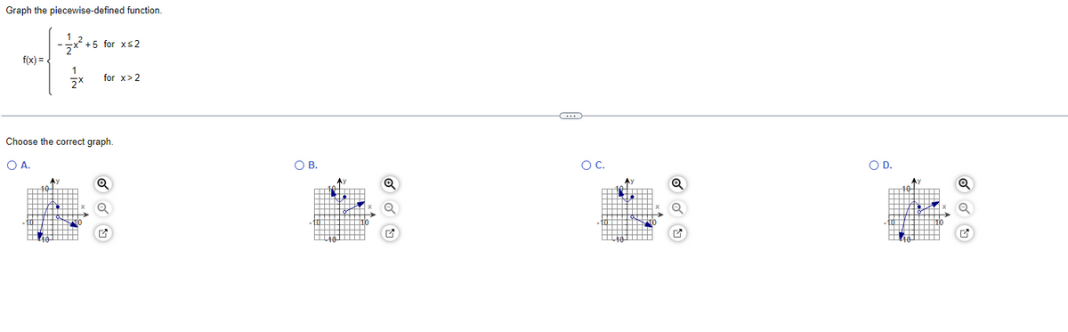 **Transcription for Educational Website:**

---

**Graph the piecewise-defined function.**

\[ f(x) = \begin{cases} 
-\frac{1}{2}x^2 + 5 & \text{for } x \leq 2 \\
\frac{1}{2}x & \text{for } x > 2 
\end{cases} \]

---

**Choose the correct graph.**

- **Option A:** A graph with two segments. The first segment is a downward-opening parabola ending at \( x = 2 \). The second segment is a line with a positive slope starting after \( x = 2 \).

- **Option B:** A graph with two segments. The first segment is a line with a positive slope ending at \( x = 2 \). The second segment is a continuation of the line starting after \( x = 2 \).

- **Option C:** A graph with two segments. The first segment is a downward-opening parabola ending at \( x = 2 \). The second segment is a line with a negative slope starting after \( x = 2 \).

- **Option D:** A graph with two segments. The first segment is a downward-opening parabola that ends at \( x = 2 \). The second segment begins at \( x = 2 \), continues upward, and seems to have a slope of \( \frac{1}{2} \).

**Note:** Identify the graph that accurately represents the given piecewise function, considering where each part of the function applies based on the value of \( x \).