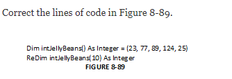 Correct the lines of code in Figure 8-89.
Dim intJellyBeans() As Integer = (23, 77, 89, 124, 25)
ReDim intJellyBeans( 10) As Integer
FIGURE 8-89
