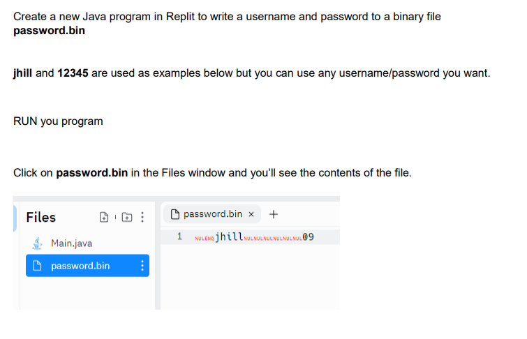 Create a new Java program in Replit to write a username and password to a binary file
password.bin
jhill and 12345 are used as examples below but you can use any username/password you want.
RUN you program
Click on password.bin in the Files window and you'll see the contents of the file.
Files
Main.java
password.bin ⠀
password.bin x +
1 NULENG jhillNUL NULNUL NUL NULNUL 09