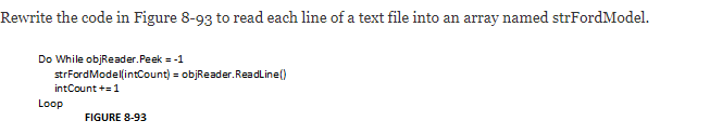 Rewrite the code in Figure 8-93 to read each line of a text file into an array named strFordModel.
Do While objReader.Peek = -1
strFordModellintCount) = objReader.ReadLine()
intCount +=1
Loop
FIGURE 8-93
