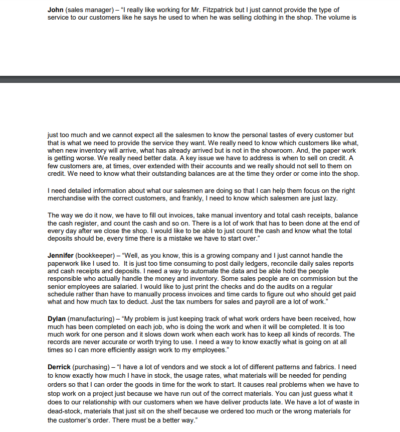 John (sales manager) – "I really like working for Mr. Fitzpatrick but I just cannot provide the type of
service to our customers like he says he used to when he was selling clothing in the shop. The volume is
just too much and we cannot expect all the salesmen to know the personal tastes of every customer but
that is what we need to provide the service they want. We really need to know which customers like what,
when new inventory will arrive, what has already arrived but is not in the showroom. And, the paper work
is getting worse. We really need better data. A key issue we have to address is when to sell on credit. A
few customers are, at times, over extended with their accounts and we really should not sell to them on
credit. We need to know what their outstanding balances are at the time they order or come into the shop.
I need detailed information about what our salesmen are doing so that I can help them focus on the right
merchandise with the correct customers, and frankly, I need to know which salesmen are just lazy.
The way we do it now, we have to fill out invoices, take manual inventory and total cash receipts, balance
the cash register, and count the cash and so on. There is a lot of work that has to been done at the end of
every day after we close the shop. I would like to be able to just count the cash and know what the total
deposits should be, every time there is a mistake we have to start over."
Jennifer (bookkeeper) – "Well, as you know, this is a growing company and I just cannot handle the
paperwork like I used to. It is just too time consuming to post daily ledgers, reconcile daily sales reports
and cash receipts and deposits. I need a way to automate the data and be able hold the people
responsible who actually handle the money and inventory. Some sales people are on commission but the
senior employees are salaried. I would like to just print the checks and do the audits on a regular
schedule rather than have to manually process invoices and time cards to figure out who should get paid
what and how much tax to deduct. Just the tax numbers for sales and payroll are a lot of work."
Dylan (manufacturing) – "My problem is just keeping track of what work orders have been received, how
much has been completed on each job, who is doing the work and when it will be completed. It is too
much work for one person and it slows down work when each work has to keep all kinds of records. The
records are never accurate or worth trying to use. I need a way to know exactly what is going on at all
times so I can more efficiently assign work to my employees."
Derrick (purchasing) – "I have a lot of vendors and we stock a lot of different patterns and fabrics. I need
to know exactly how much I have in stock, the usage rates, what materials will be needed for pending
orders so that I can order the goods in time for the work to start. It causes real problems when we have to
stop work on a project just because we have run out of the correct materials. You can just guess what it
does to our relationship with our customers when we have deliver products late. We have a lot of waste in
dead-stock, materials that just sit on the shelf because we ordered too much or the wrong materials for
the customer's order. There must be a better way."
