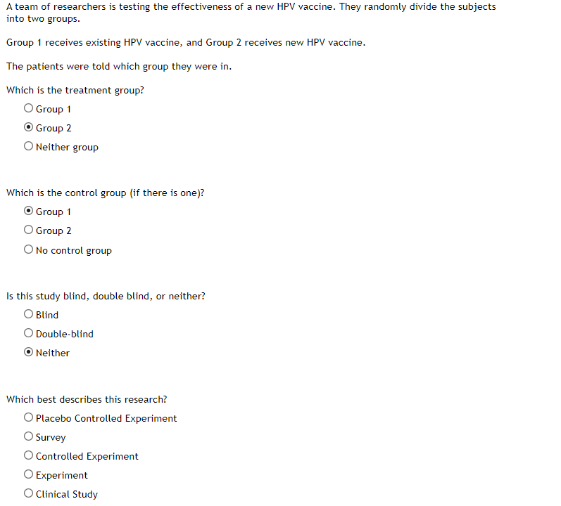 A team of researchers is testing the effectiveness of a new HPV vaccine. They randomly divide the subjects
into two groups.
Group 1 receives existing HPV vaccine, and Group 2 receives new HPV vaccine.
The patients were told which group they were in.
Which is the treatment group?
O Group 1
O Group 2
O Neither group
Which is the control group (if there is one)?
O Group 1
O Group 2
O No control group
Is this study blind, double blind, or neither?
O Blind
O Double-blind
ONeither
Which best describes this research?
O Placebo Controlled Experiment
O Survey
O Controlled Experiment
O Experiment
O Clinical Study
