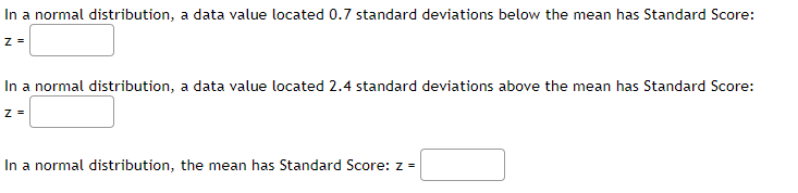 In a normal distribution, a data value located 0.7 standard deviations below the mean has Standard Score:
In a normal distribution, a data value located 2.4 standard deviations above the mean has Standard Score:
In a normal distribution, the mean has Standard Score: z =
