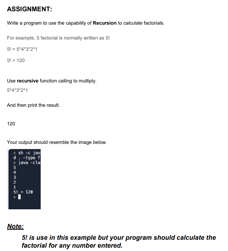 ASSIGNMENT:
Write a program to use the capability of Recursion to calculate factorials.
For example, 5 factorial is normally written as 5!
5! = 5*4*3*2*1
5! = 120
Use recursive function calling to multiply.
5*4*3*2*1
And then print the result.
120
Your output should resemble the image below.
>sh -c jav
d. -type f
> java -cla
5
4
2
5! = 120
}
Note:
5! is use in this example but your program should calculate the
factorial for any number entered.