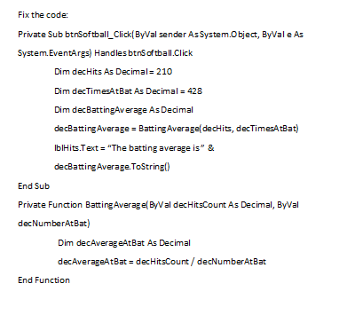 Fix the code:
Private Sub btnSoftball_Click(ByVal sender AsSystem.Object, ByVal e As
System.EventArgs) Handles btns of tball.Click
Dim decHits As Decimal= 210
Dim decTimesAtBat As Decimal = 428
Dim decBattingAverage As Decimal
decBatting Average = Batting Average( decHits, decTimesAtBat)
IblHits.Text = "The batting average is" &
decBatting Average.ToString()
End Sub
Private Function Batting Average( ByVal decHitsCount As Decimal
decNumberAtBat)
Dim decAverageAtBat As Decimal
decAverageAtBat = decHitsCount / decNumberAtBat
End Function
