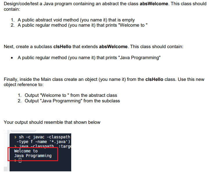 Design/code/test a Java program containing an abstract the class absWelcome. This class should
contain:
1. A public abstract void method (you name it) that is empty
2. A public regular method (you name it) that prints "Welcome to "
Next, create a subclass clsHello that extends absWelcome. This class should contain:
• A public regular method (you name it) that prints "Java Programming"
Finally, inside the Main class create an object (you name it) from the clsHello class. Use this new
object reference to:
1. Output "Welcome to " from the abstract class
2. Output "Java Programming" from the subclass
Your output should resemble that shown below
>sh -c javac -classpath
-type f-name '*.java')
java -classpath :targe
Welcome to
Java Programming