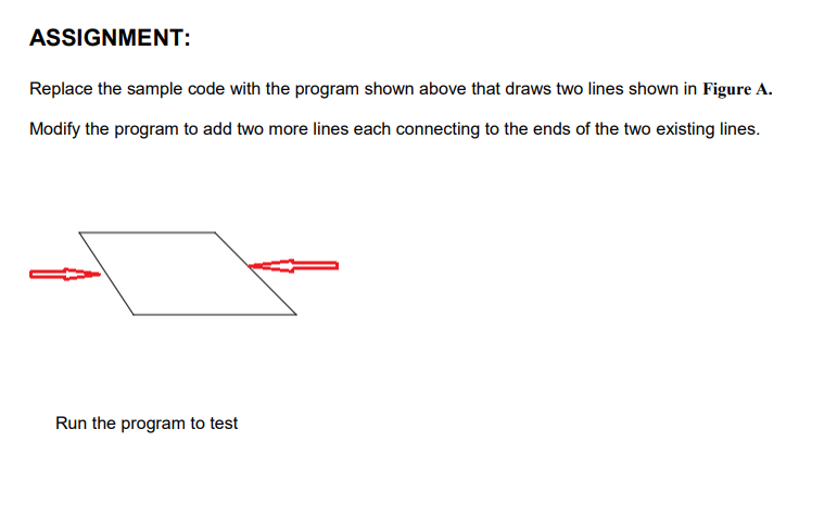 ASSIGNMENT:
Replace the sample code with the program shown above that draws two lines shown in Figure A.
Modify the program to add two more lines each connecting to the ends of the two existing lines.
Run the program to test