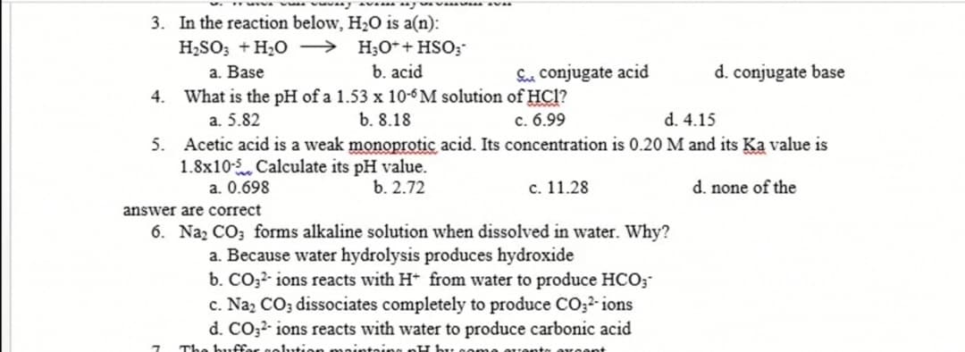 3. In the reaction below, H2O is a(n):
H2SO; +H20 → H;0*+HSO;
b. acid
a. Base
Sue conjugate acid
d. conjugate base
4. What is the pH of a 1.53 x 10-6 M solution of HCl?
c. 6.99
a. 5.82
b. 8.18
d. 4.15
5. Acetic acid is a weak monoprotic acid. Its concentration is 0.20 M and its Ka value is
1.8x10- Calculate its pH value.
a. 0.698
b. 2.72
с. 11.28
d. none of the
answer are correct
6. Naz CO; forms alkaline solution when dissolved in water. Why?
a. Because water hydrolysis produces hydroxide
b. CO32- ions reacts with H from water to produce HCO;
c. Na, CO; dissociates completely to produce CO;2- ions
d. CO;?- ions reacts with water to produce carbonic acid
The buffar celutien
