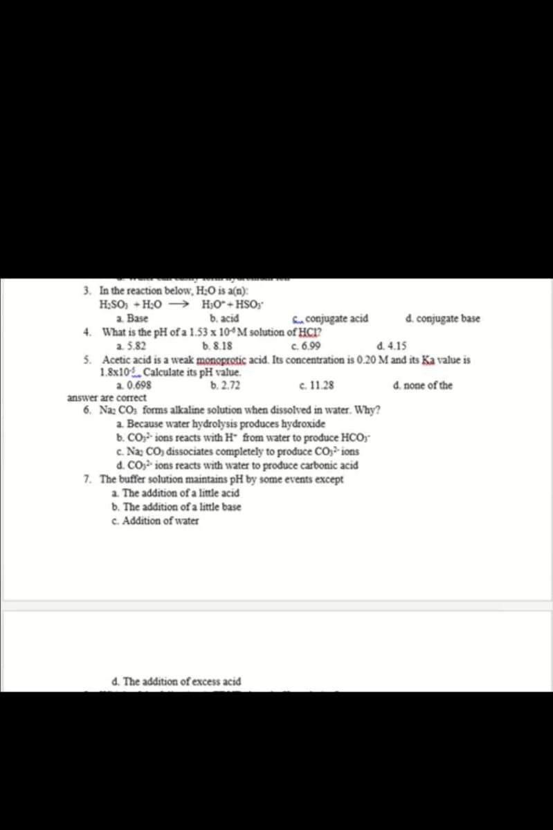 3. In the reaction below, H:O is a(n):
H;SO; + H:0 –→ H;O*+HSO;
a. Base
b. acid
4. What is the pH of a 1.53 x 104M solution of HC1?
b. 8.18
S. conjugate acid
d. conjugate base
a. 5.82
5. Acetic acid is a weak monoprotic acid. Its concentration is 0.20 M and its Ka value is
1.8x10 Calculate its pH value.
a. 0.698
c. 6.99
d. 4.15
b. 2.72
c. 11.28
d. none of the
answer are correct
6. Na: CO: forms alkaline solution when dissolved in water. Why?
a. Because water hydrolysis produces hydroxide
b. CO, ions reacts with H from water to produce HCO;
c. Na: CO, dissociates completely to prođuce CO;- ions
d. CO,- ions reacts with water to produce carbonic acid
7. The buffer solution maintains pH by some events except
a. The addition of a little acid
b. The addition ofa little base
c. Addition of water
d. The addition of excess acid
