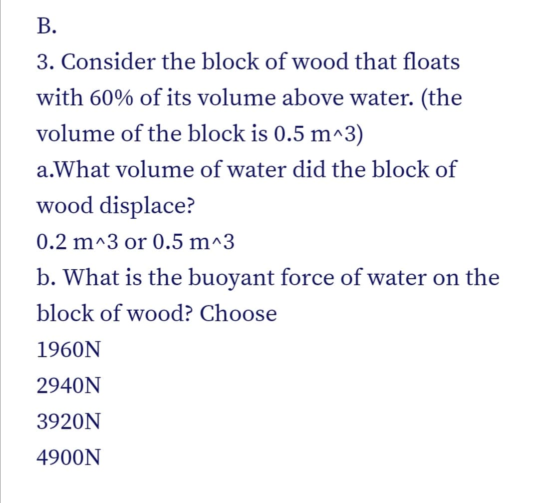 В.
3. Consider the block of wood that floats
with 60% of its volume above water. (the
volume of the block is 0.5 m^3)
a.What volume of water did the block of
wood displace?
0.2 m^3 or 0.5 m^3
b. What is the buoyant force of water on the
block of wood? Choose
1960N
2940N
3920N
4900N
