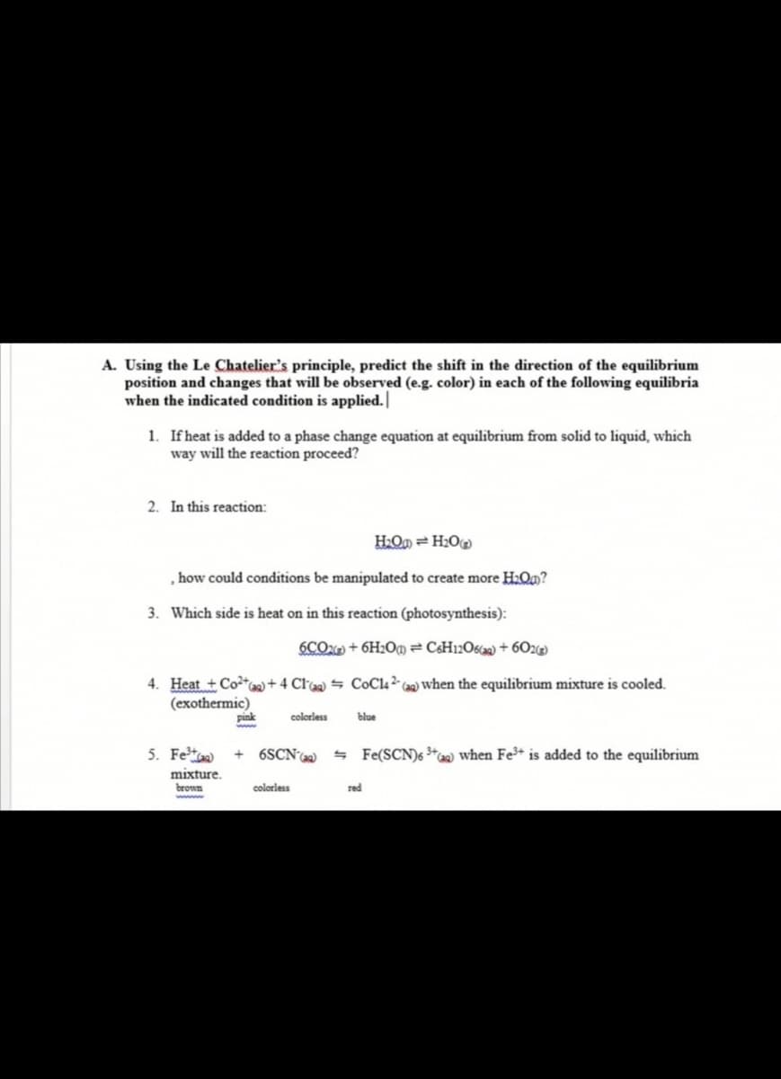 A. Using the Le Chatelier's principle, predict the shift in the direction of the equilibrium
position and changes that will be observed (e.g. color) in each of the following equilibria
when the indicated condition is applied.|
1. Ifheat is added to a phase change equation at equilibrium from solid to liquid, which
way will the reaction proceed?
2. In this reaction:
H2Om = H2O
how could conditions be manipulated to create more H2Qa?
3. Which side is heat on in this reaction (photosynthesis):
6COX + 6H2O@= C¢H12O620) + 60z)
4. Heat + Co+Ca+ 4 Claq) = COC4 ²- caq) when the equilibrium mixture is cooled.
(exothermic)
pink
colorless
blue
5. Fet)
6SCNa)
- Fe(SCN)6 *w when Fe³+ is added to the equilibrium
mixture.
brown
colorless
red
