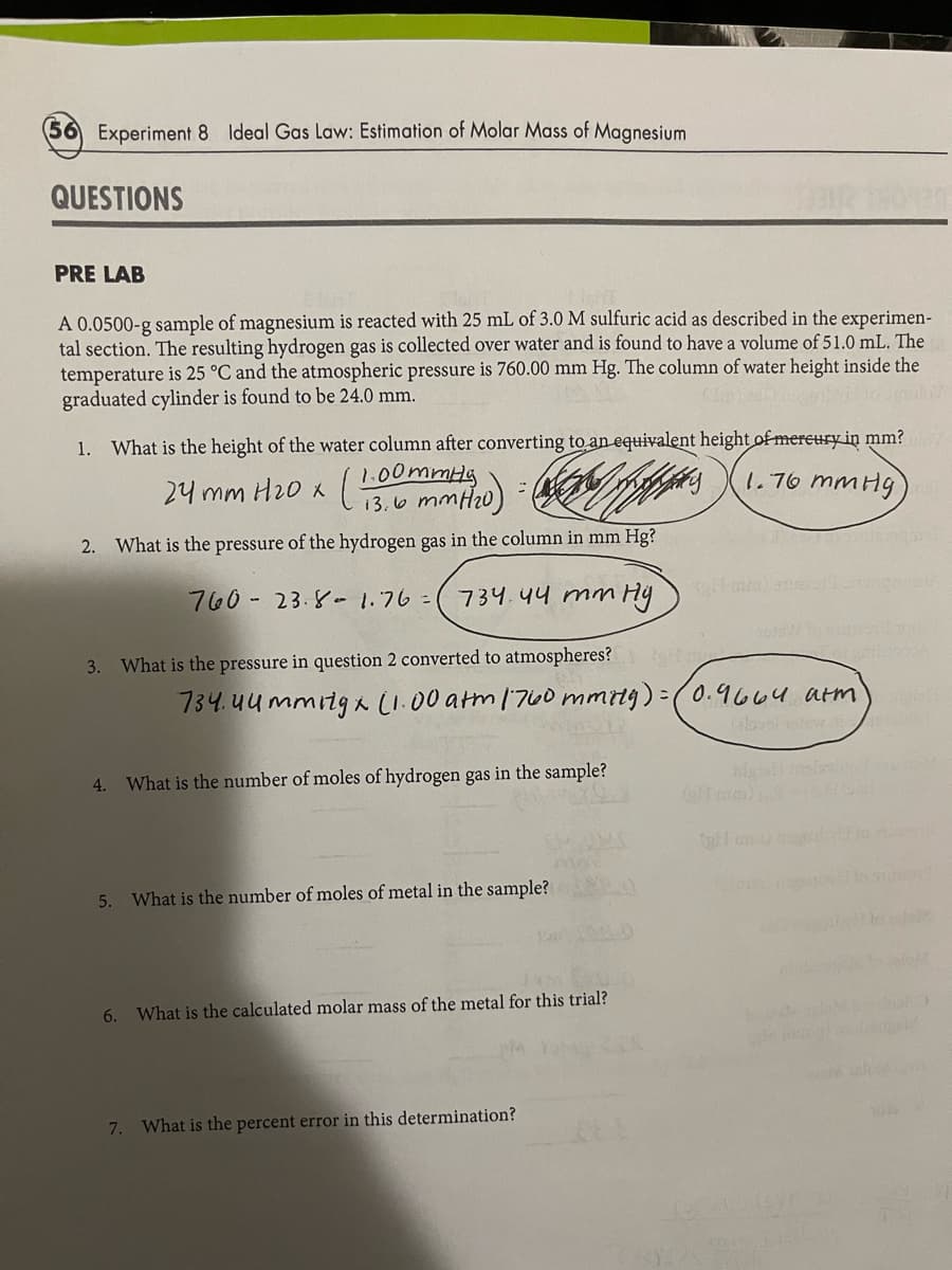 Experiment 8 Ideal Gas Law: Estimation of Molar Mass of Magnesium
QUESTIONS
PRE LAB
A 0.0500-g sample of magnesium is reacted with 25 mL of 3.0 M sulfuric acid as described in the experimen-
tal section. The resulting hydrogen gas is collected over water and is found to have a volume of 51.0 mL. The
temperature is 25 °C and the atmospheric pressure is 760.00 mm Hg. The column of water height inside the
graduated cylinder is found to be 24.0 mm.
1. What is the height of the water column after converting to an equivalent height of mercury in mm?
1.00mmHg
1.76 mmHg)
24 mm H₂0 x ( 13.0 mm ²1₂0) =
(13.6 mm (₂0)
2. What is the pressure of the hydrogen gas in the column in mm Hg?
3. What is the pressure in question 2 converted to atmospheres?
760- 23.8-1.76 (734.44 mm Hymm)
4. What is the number of moles of hydrogen gas in the sample?
6.
734.44mmitgx (1.00 atm 1760 mmily) = (0.9664 arm
5. What is the number of moles of metal in the sample?
12 10 514
What is the calculated molar mass of the metal for this trial?
7. What is the percent error in this determination?
(SUF
us
slabe
1016/