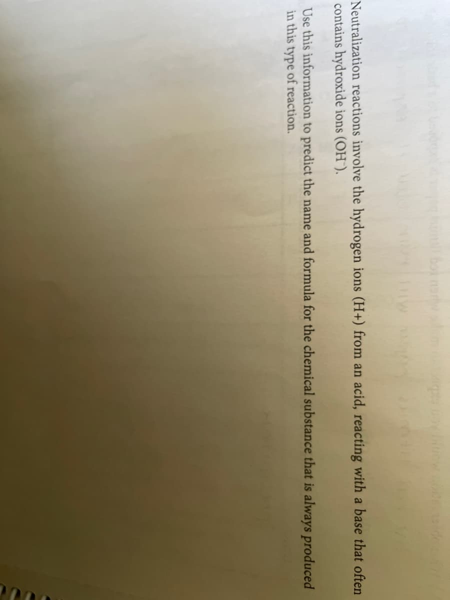 Neutralization reactions involve the hydrogen ions (H+) from an acid, reacting with a base that often
contains hydroxide ions (OH).
Use this information to predict the name and formula for the chemical substance that is always produced
in this type of reaction.