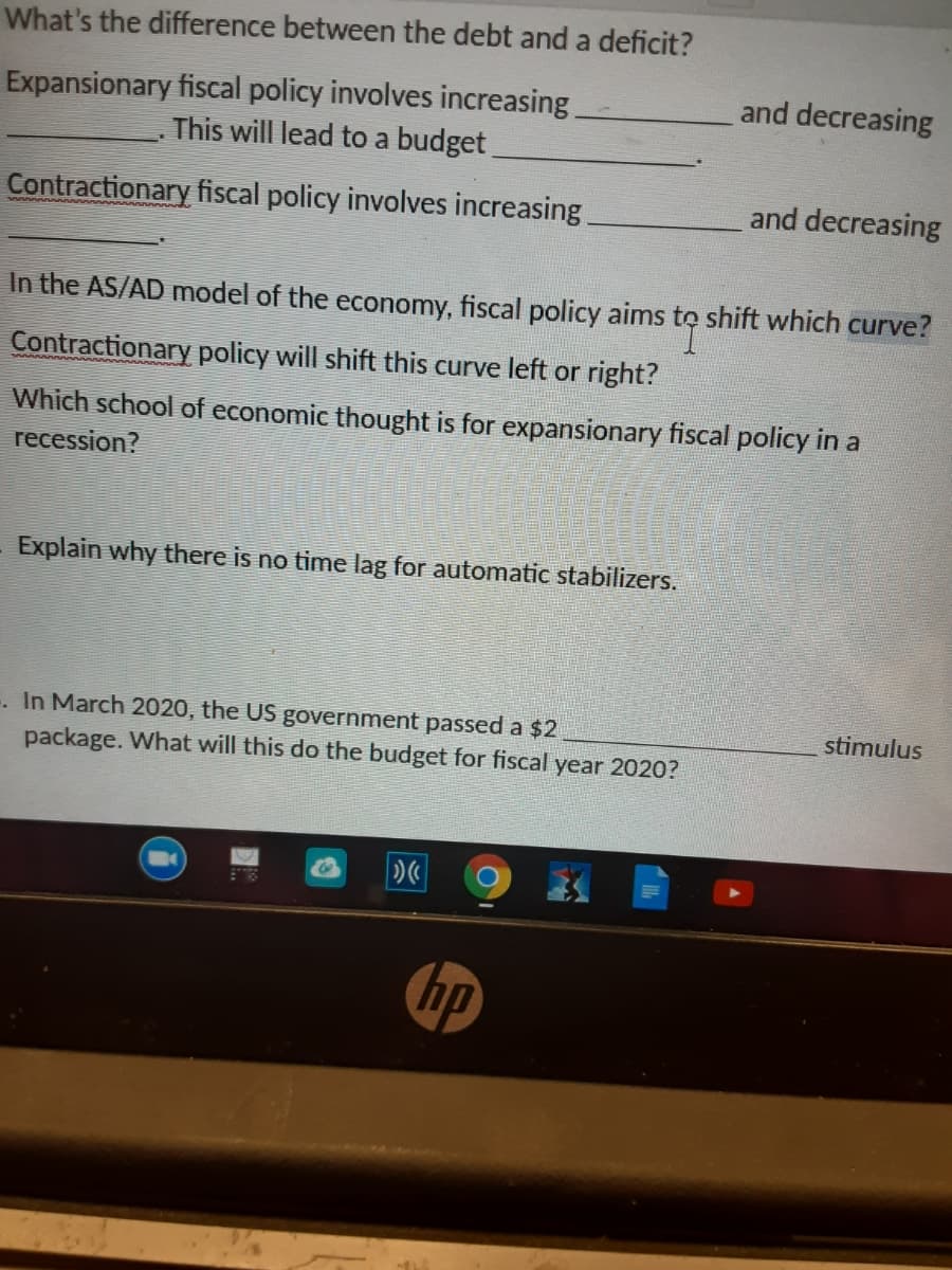 What's the difference between the debt and a deficit?
Expansionary fiscal policy involves increasing
This will lead to a budget
and decreasing
Contractionary fiscal policy involves increasing
and decreasing
In the AS/AD model of the economy, fiscal policy aims to shift which curve?
Contractionary policy will shift this curve left or right?
Which school of economic thought is for expansionary fiscal policy in a
recession?
Explain why there is no time lag for automatic stabilizers.
. In March 2020, the US government passed a $2
package. What will this do the budget for fiscal year 2020?
stimulus
hp
