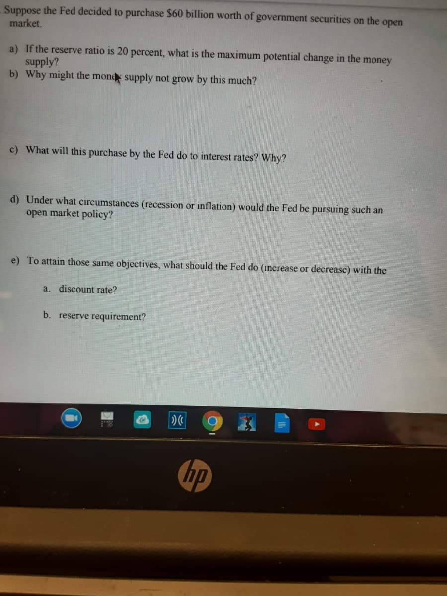 Suppose the Fed decided to purchase $60 billion worth of government securities on the open
market.
a) If the reserve ratio is 20 percent, what is the maximum potential change in the money
supply?
b) Why might the mond supply not grow by this much?
c) What will this purchase by the Fed do to interest rates? Why?
d) Under what circumstances (recession or inflation) would the Fed be pursuing such an
open market policy?
e) To attain those same objectives, what should the Fed do (increase or decrease) with the
a.
discount rate?
b. reserve requirement?
hp
