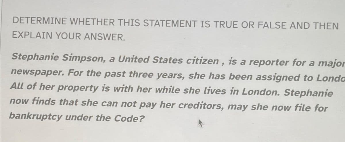 DETERMINE WHETHER THIS STATEMENT IS TRUE OR FALSE AND THEN
EXPLAIN YOUR ANSWER.
Stephanie Simpson, a United States citizen, is a reporter for a major
newspaper. For the past three years, she has been assigned to Londa
All of her property is with her while she lives in London. Stephanie
now finds that she can not pay her creditors, may she now file for
bankruptcy under the Code?