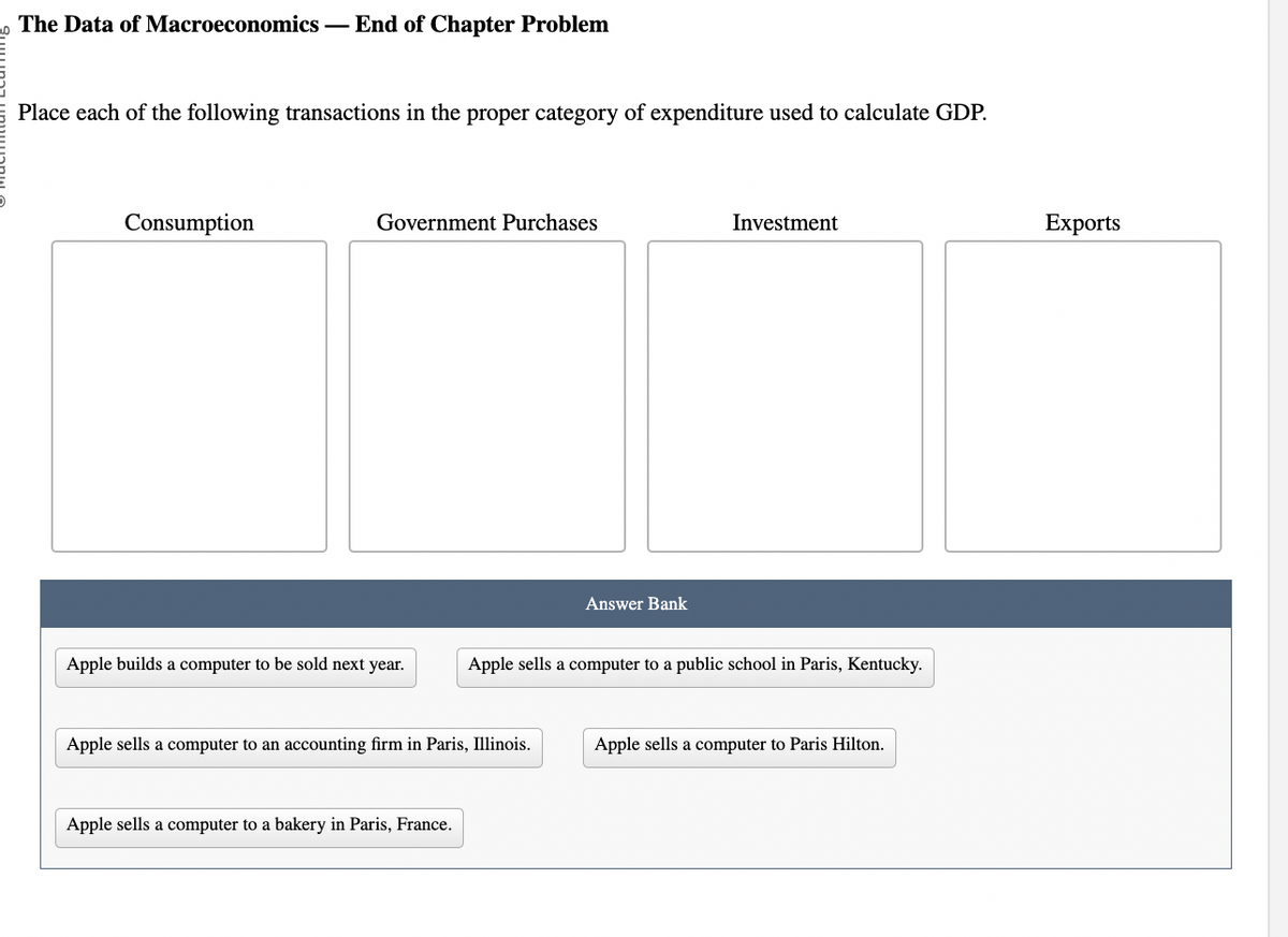 The Data of Macroeconomics - End of Chapter Problem
Place each of the following transactions in the proper category of expenditure used to calculate GDP.
Consumption
Government Purchases
Apple builds a computer to be sold next year.
Apple sells a computer to an accounting firm in Paris, Illinois.
Apple sells a computer to a bakery in Paris, France.
Answer Bank
Investment
Apple sells a computer to a public school in Paris, Kentucky.
Apple sells a computer to Paris Hilton.
Exports