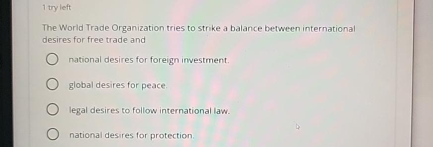 1 try left
The World Trade Organization tries to strike a balance between international
desires for free trade and
Onational desires for foreign investment.
O global desires for peace.
Olegal desires to follow international law.
national desires for protection.