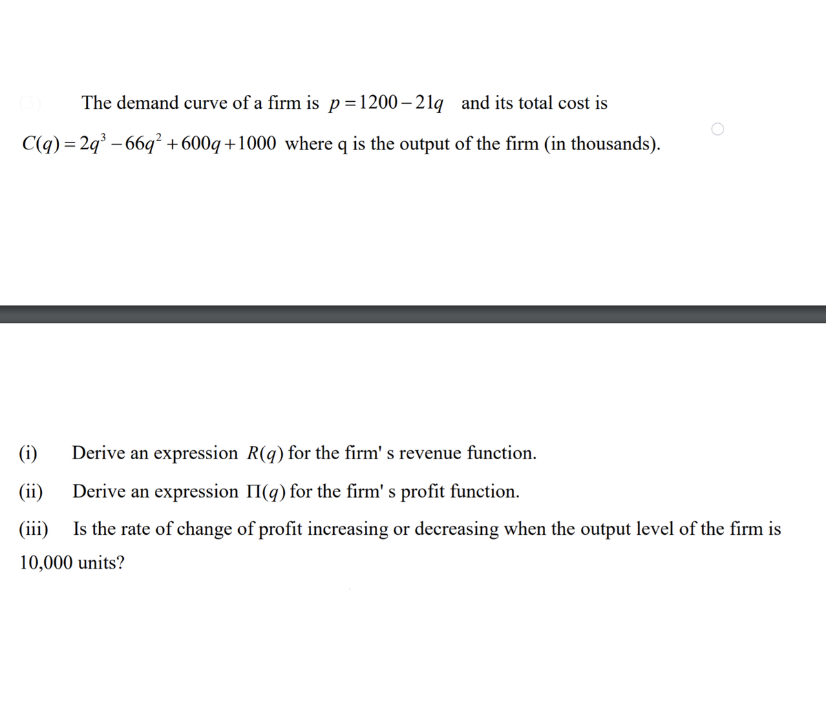 The demand curve of a firm is p=1200– 21q and its total cost is
C(q) = 2q – 66q² +600q+1000 where q is the output of the firm (in thousands).
(i)
Derive an expression R(q) for the firm' s revenue function.
(ii)
Derive an expression II(q) for the firm' s profit function.
(iii)
Is the rate of change of profit increasing or decreasing when the output level of the firm is
10,000 units?
