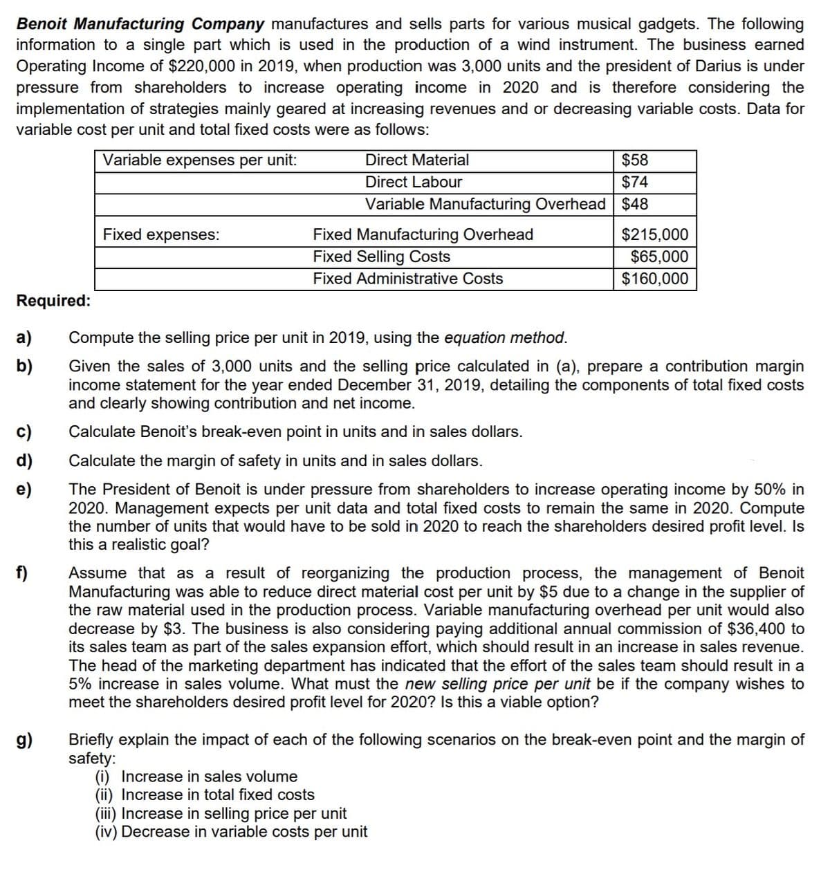 Benoit Manufacturing Company manufactures and sells parts for various musical gadgets. The following
information to a single part which is used in the production of a wind instrument. The business earned
Operating Income of $220,000 in 2019, when production was 3,000 units and the president of Darius is under
pressure from shareholders to increase operating income in 2020 and is therefore considering the
implementation of strategies mainly geared at increasing revenues and or decreasing variable costs. Data for
variable cost per unit and total fixed costs were as follows:
Variable expenses per unit:
Direct Material
$58
Direct Labour
$74
Variable Manufacturing Overhead $48
Fixed expenses:
Fixed Manufacturing Overhead
$215,000
$65,000
$160,000
Fixed Selling Costs
Fixed Administrative Costs
Required:
а)
Compute the selling price per unit in 2019, using the equation method.
b)
Given the sales of 3,000 units and the selling price calculated in (a), prepare a contribution margin
income statement for the year ended December 31, 2019, detailing the components of total fixed costs
and clearly showing contribution and net income.
c)
Calculate Benoit's break-even point in units and in sales dollars.
d)
Calculate the margin of safety in units and in sales dollars.
e)
The President of Benoit is under pressure from shareholders to increase operating income by 50% in
2020. Management expects per unit data and total fixed costs to remain the same in 2020. Compute
the number of units that would have to be sold in 2020 to reach the shareholders desired profit level. Is
this a realistic goal?
f)
Assume that as a result of reorganizing the production process, the management of Benoit
Manufacturing was able to reduce direct material cost per unit by $5 due to a change in the supplier of
the raw material used in the production process. Variable manufacturing overhead per unit would also
decrease by $3. The business is also considering paying additional annual commission of $36,400 to
its sales team as part of the sales expansion effort, which should result in an increase in sales revenue.
The head of the marketing department has indicated that the effort of the sales team should result in a
5% increase in sales volume. What must the new selling price per unit be if the company wishes to
meet the shareholders desired profit level for 2020? Is this a viable option?
g)
Briefly explain the impact of each of the following scenarios on the break-even point and the margin of
safety:
(i) Increase in sales volume
(ii) Increase in total fixed costs
(iii) Increase in selling price per unit
(iv) Decrease in variable costs per unit
