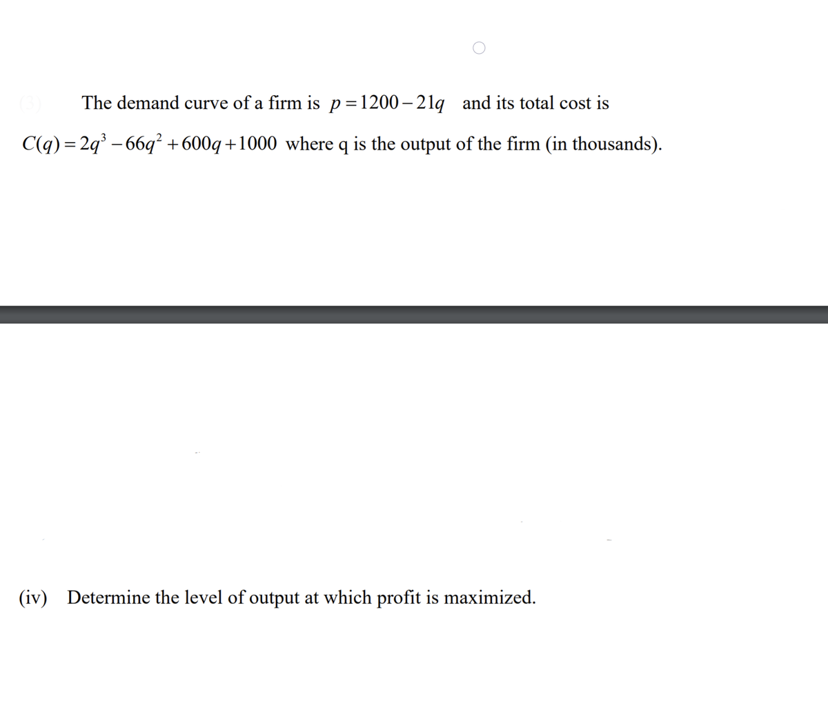 The demand curve of a firm is p=1200– 21q and its total cost is
C(q) = 2q – 66q² +600q+1000 where q is the output of the firm (in thousands).
(iv) Determine the level of output at which profit is maximized.
