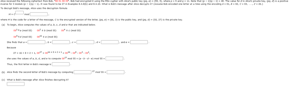 Alice received the following ciphertext from Bob, "08 01 08 05". Bob had encrypted it using the RSA cypher with Alice's public key (pq, e) = (55, 3), where p = 5 and q = 11. Note that (p − 1)(q − 1) = 40. The value for d in Alice's private key, (pq, d) is a positive
inverse for 3 modulo (p − 1)(q − 1). It was found to be 27 in Examples 8.4.8(b) and 8.4.10. What is Bob's message after Alice decrypts it? (Assume Bob encoded one letter at a time using the encoding A = 01, 8 = 02, C = 03, ..., Z = 26.)
To decrypt Bob's message, Alice uses the decryption formula
M = C
mod
where M is the code for a letter of the message, C is the encrypted version of the letter, (pq, e) = (55, 3) is the public key, and (pq, d) = (55, 27) is the private key.
(a) To begin, Alice computes the values of a, b, c, d and e that are indicated below.
084 c (mod 55)
08¹ = a (mod 55)
088 d (mod 55)
She finds that a =
082 b (mod 55)
0816e (mod 55)
b =
, C =
d=
and e =
Because
27 = 16 + 8 + 2 + 1, 0827= 0816 +8+2+1 = 0816. 088.082.08¹,
she uses the values of a, b, d, and e to compute 0827 mod 55 = (a.b.de) mod 55 =
Thus, the first letter in Bob's message is
27 mod 55 =
(b) Alice finds the second letter of Bob's message by computing
(c) What is Bob's message after Alice finishes decrypting it?